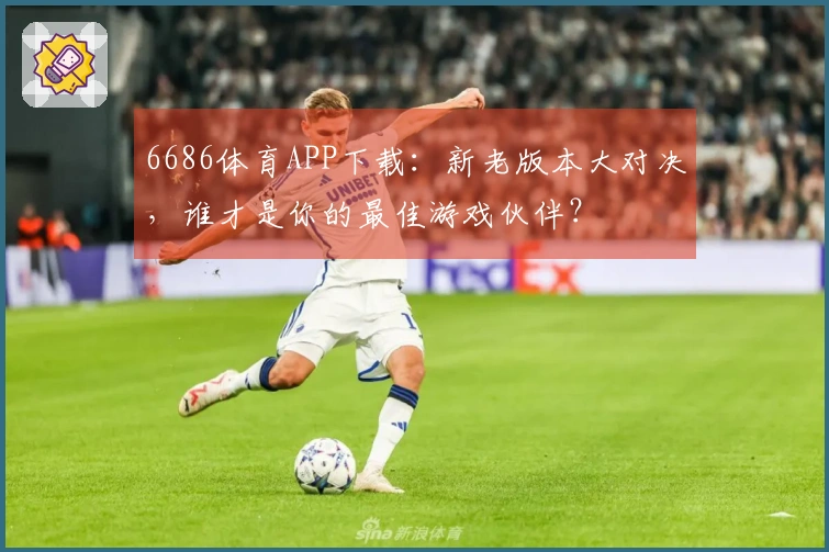 6686体育APP下载：新老版本大对决，谁才是你的最佳游戏伙伴？