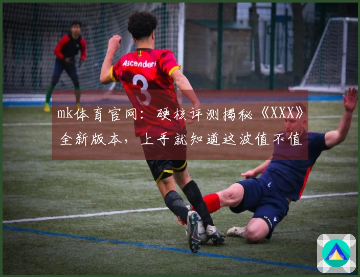 mk体育官网：硬核评测揭秘《XXX》全新版本，上手就知道这波值不值