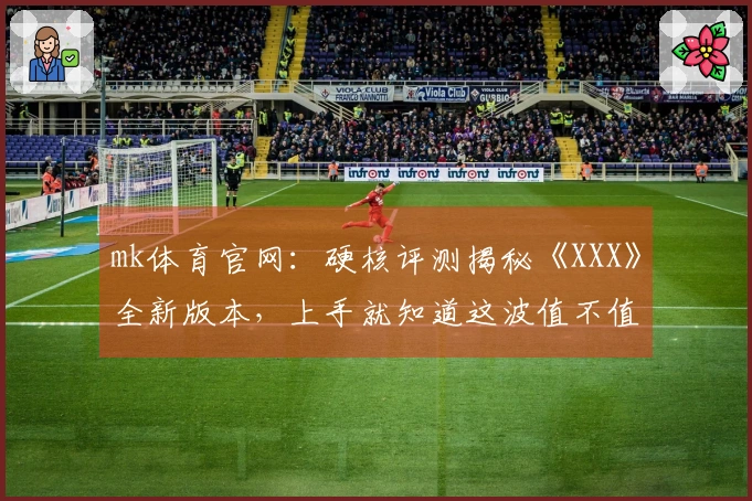 mk体育官网：硬核评测揭秘《XXX》全新版本，上手就知道这波值不值