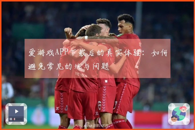爱游戏APP下载后的真实体验:如何避免常见的坑与问题