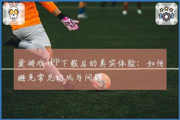 爱游戏APP下载后的真实体验：如何避免常见的坑与问题
