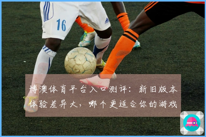 博澳体育平台入口测评：新旧版本体验差异大，哪个更适合你的游戏需求？
